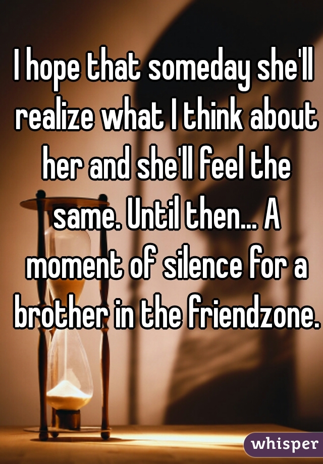 I hope that someday she'll realize what I think about her and she'll feel the same. Until then... A moment of silence for a brother in the friendzone.