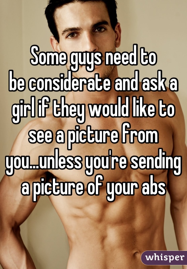 Some guys need to
be considerate and ask a girl if they would like to see a picture from you...unless you're sending a picture of your abs