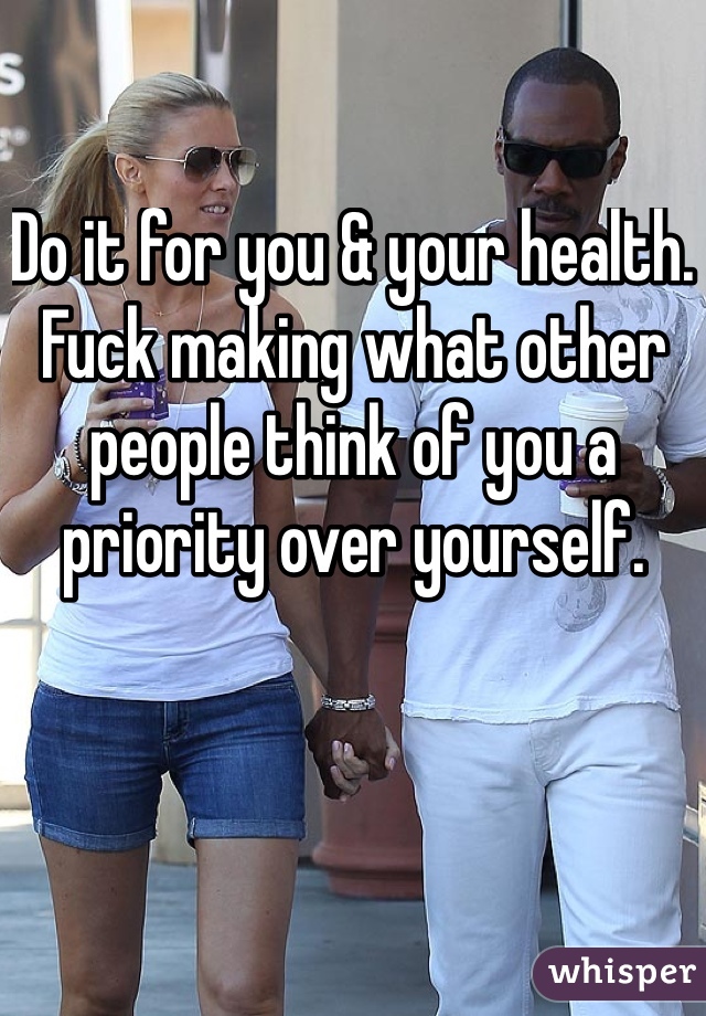 Do it for you & your health. Fuck making what other people think of you a priority over yourself. 