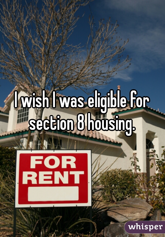 I wish I was eligible for section 8 housing. 