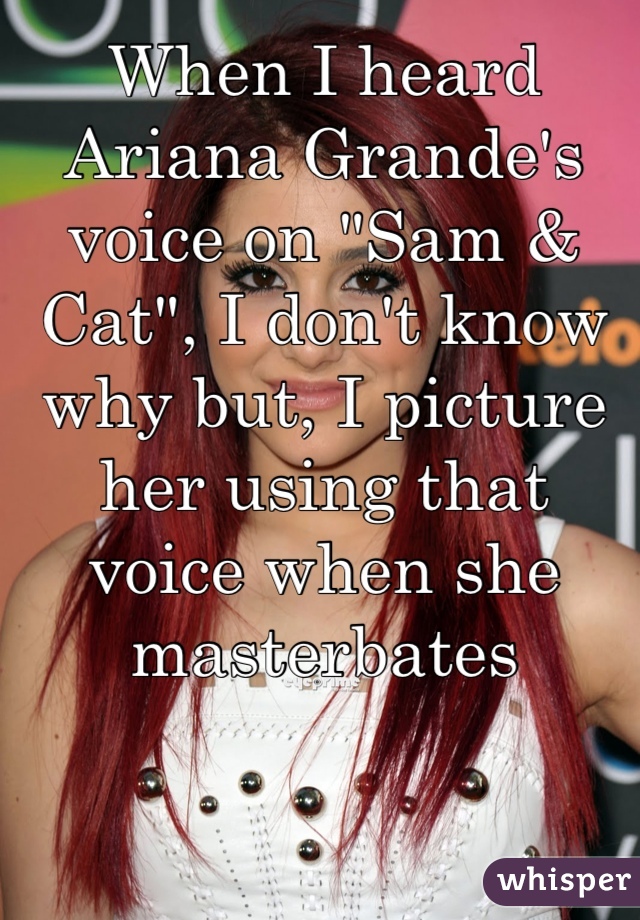 When I heard Ariana Grande's voice on "Sam & Cat", I don't know why but, I picture her using that voice when she masterbates