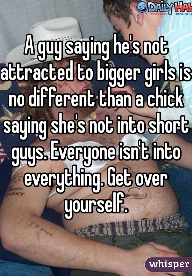 A guy saying he's not attracted to bigger girls is no different than a chick saying she's not into short guys. Everyone isn't into everything. Get over yourself.