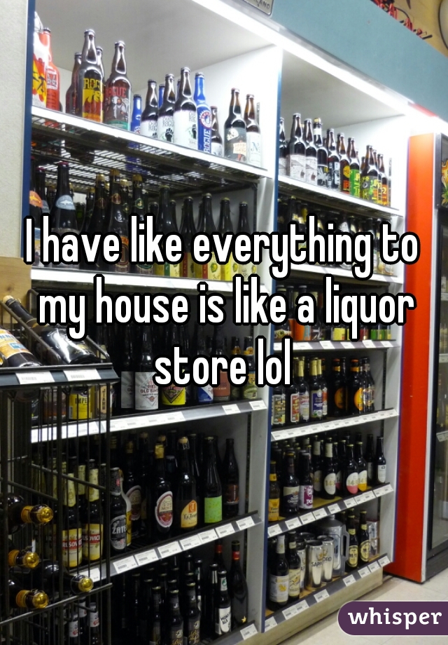 I have like everything to my house is like a liquor store lol 