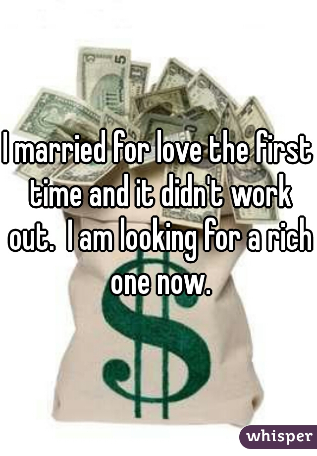 I married for love the first time and it didn't work out.  I am looking for a rich one now.