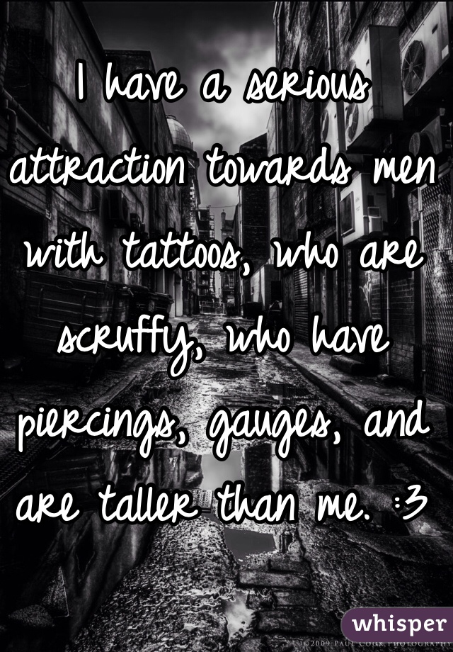 I have a serious attraction towards men with tattoos, who are scruffy, who have piercings, gauges, and are taller than me. :3