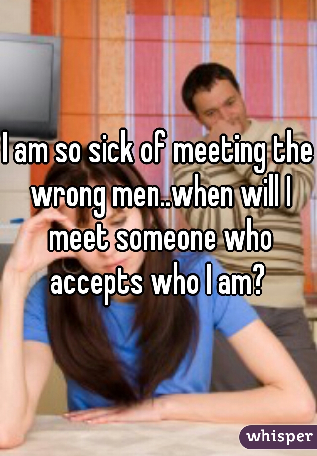 I am so sick of meeting the wrong men..when will I meet someone who accepts who I am? 