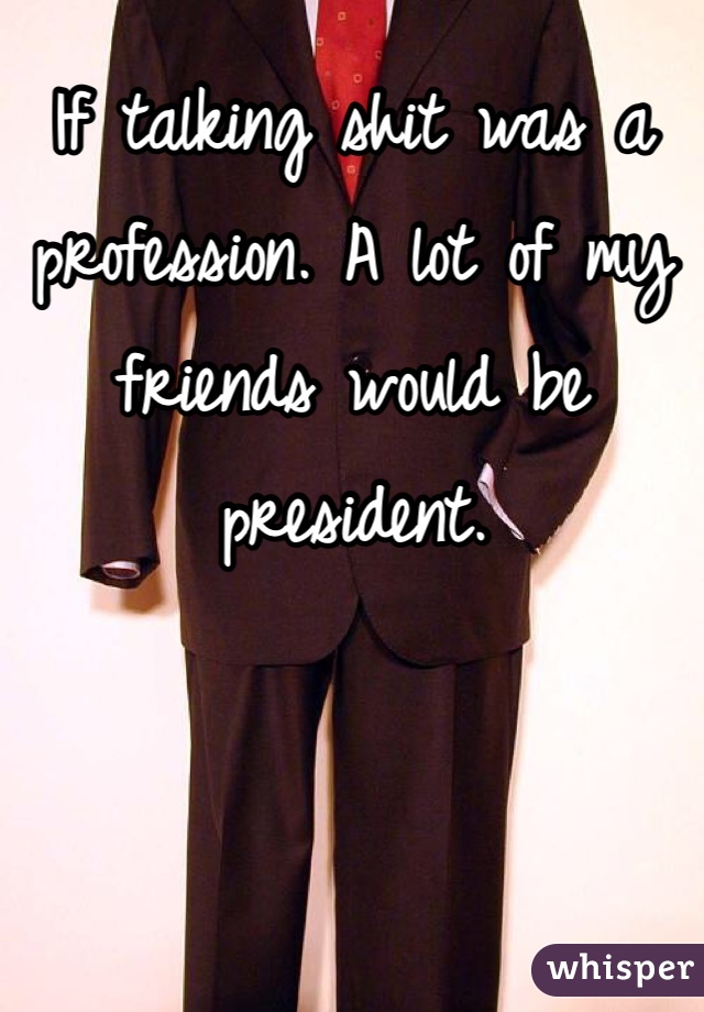 If talking shit was a profession. A lot of my friends would be president.