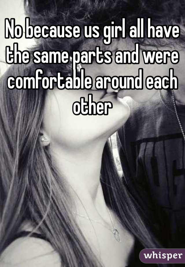 No because us girl all have the same parts and were comfortable around each other
