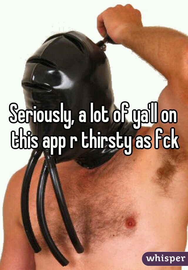 Seriously, a lot of ya'll on this app r thirsty as fck