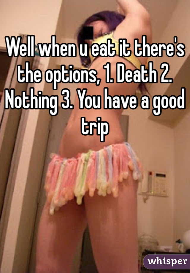 Well when u eat it there's the options, 1. Death 2. Nothing 3. You have a good trip
