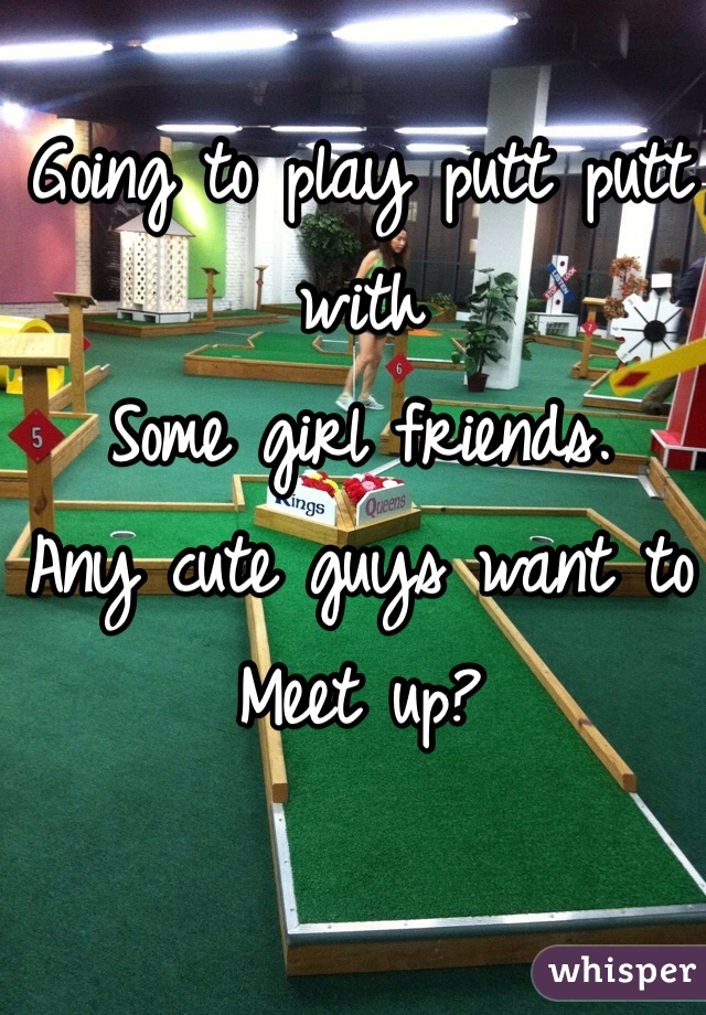 Going to play putt putt with 
Some girl friends. 
Any cute guys want to 
Meet up? 