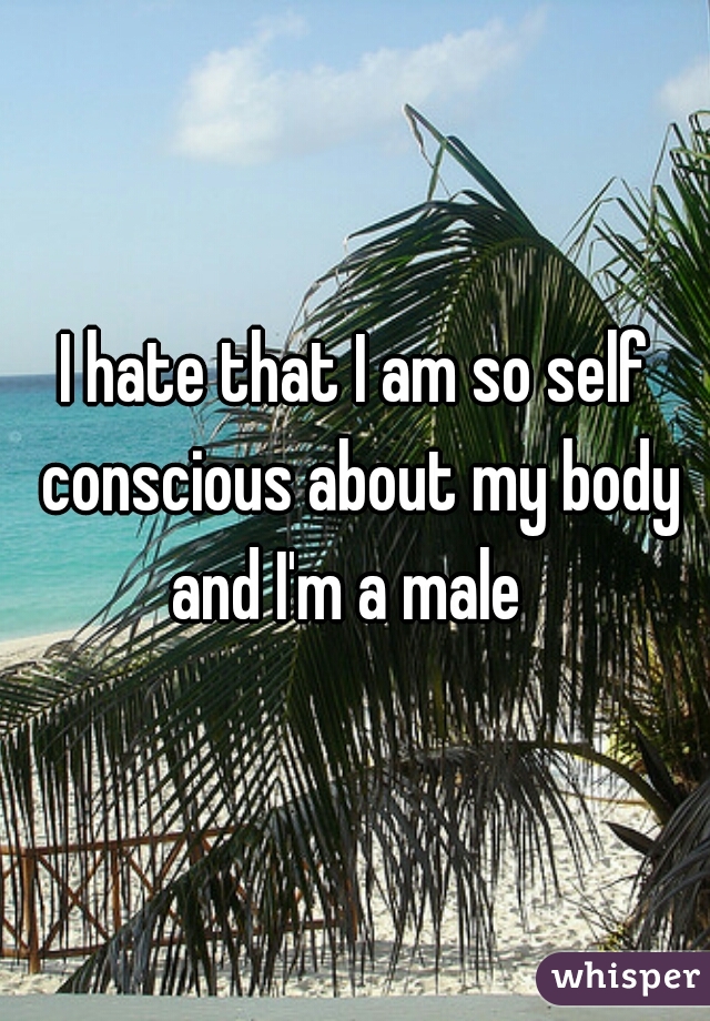 I hate that I am so self conscious about my body and I'm a male  