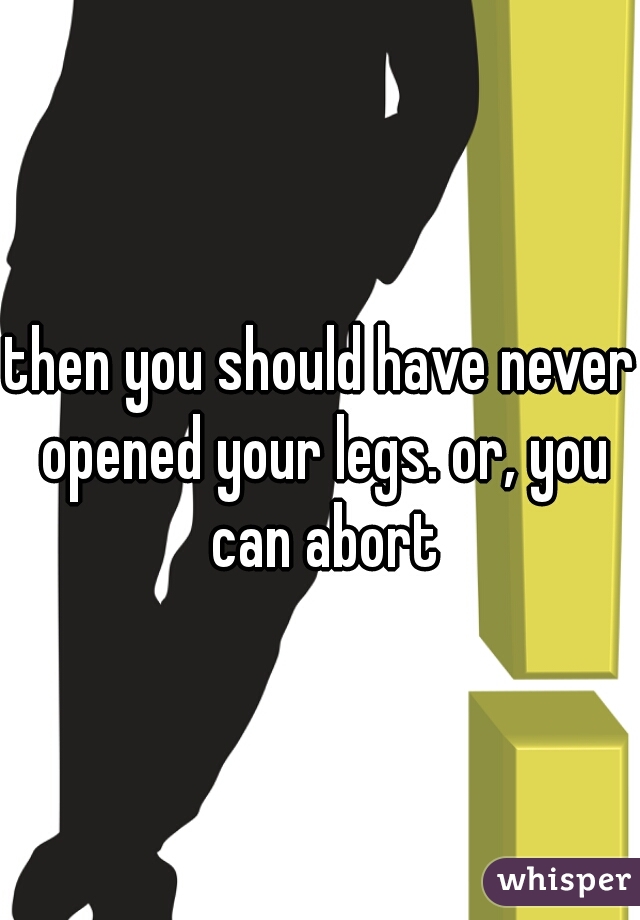 then you should have never opened your legs. or, you can abort