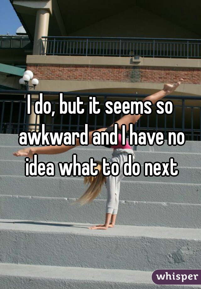 I do, but it seems so awkward and I have no idea what to do next