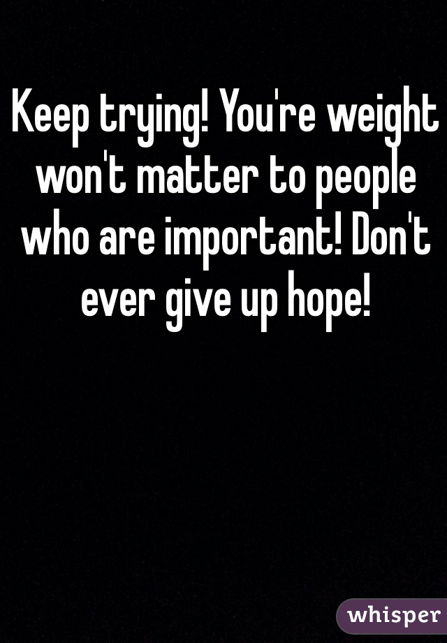 Keep trying! You're weight won't matter to people who are important! Don't ever give up hope!