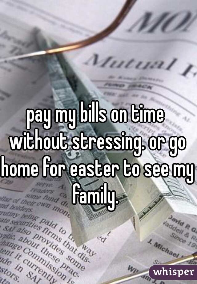 pay my bills on time without stressing. or go home for easter to see my family. 