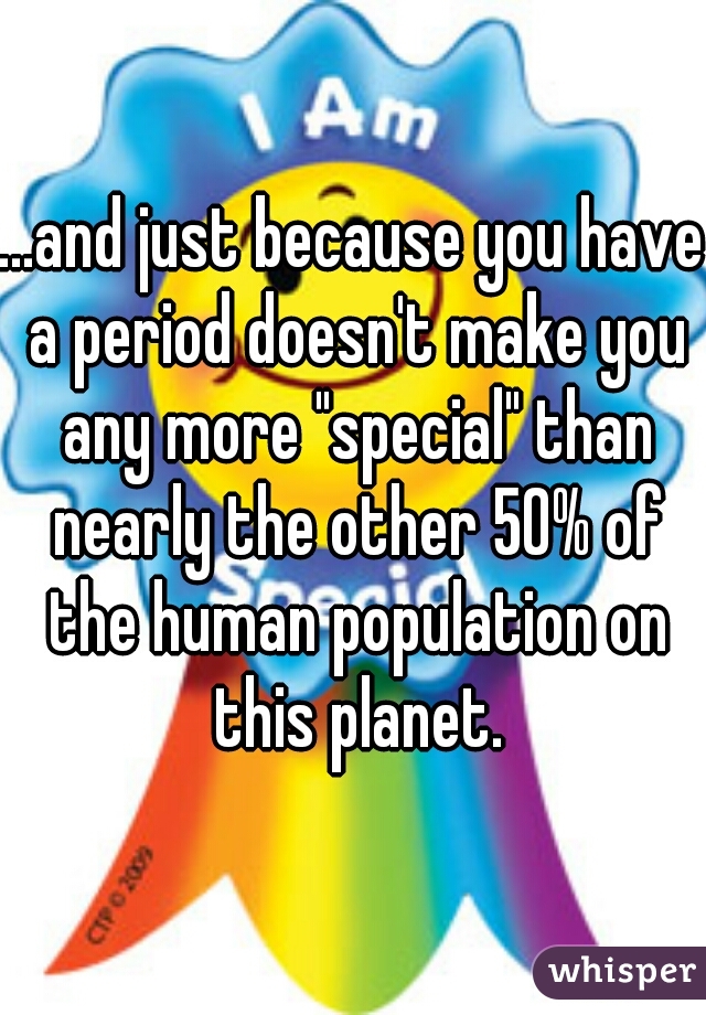 ...and just because you have a period doesn't make you any more "special" than nearly the other 50% of the human population on this planet.