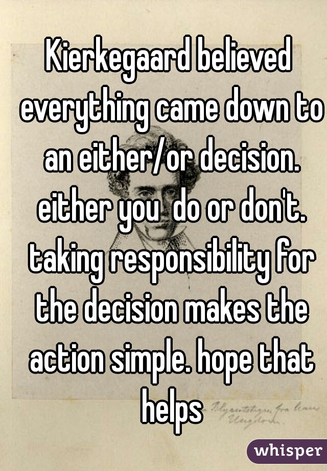 Kierkegaard believed everything came down to an either/or decision. either you  do or don't. taking responsibility for the decision makes the action simple. hope that helps