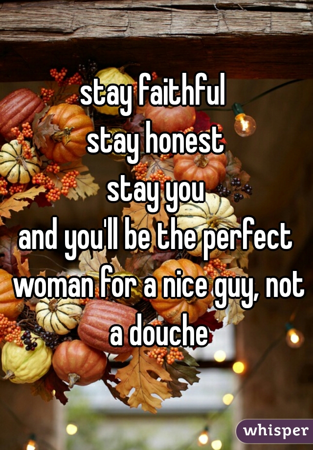 stay faithful 
stay honest
stay you
and you'll be the perfect woman for a nice guy, not a douche