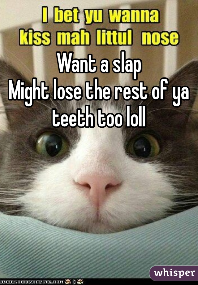 Want a slap
Might lose the rest of ya teeth too loll