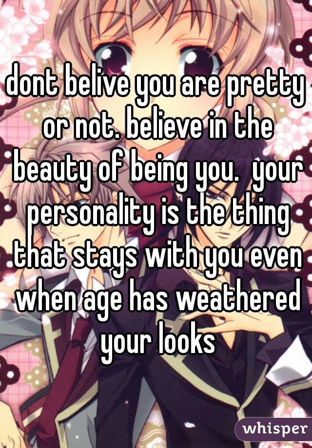 dont belive you are pretty or not. believe in the beauty of being you.  your personality is the thing that stays with you even when age has weathered your looks