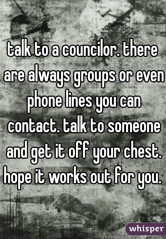 talk to a councilor. there are always groups or even phone lines you can contact. talk to someone and get it off your chest. hope it works out for you. 