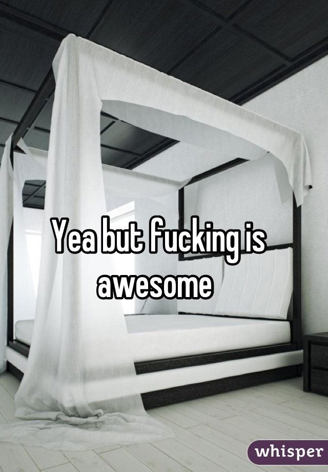 Yea but fucking is awesome 
