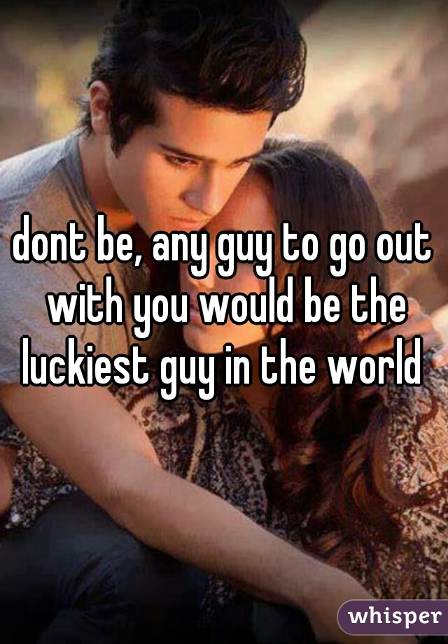 dont be, any guy to go out with you would be the luckiest guy in the world 