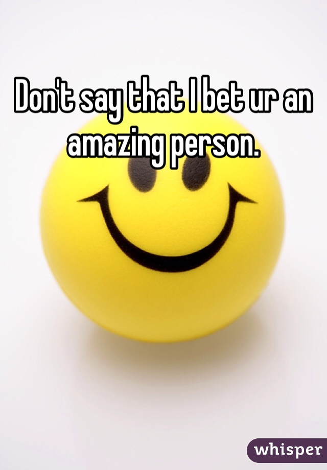 Don't say that I bet ur an amazing person.
