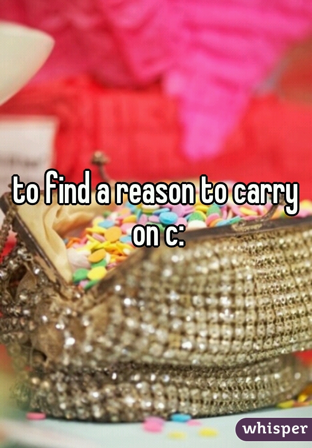 to find a reason to carry on c: