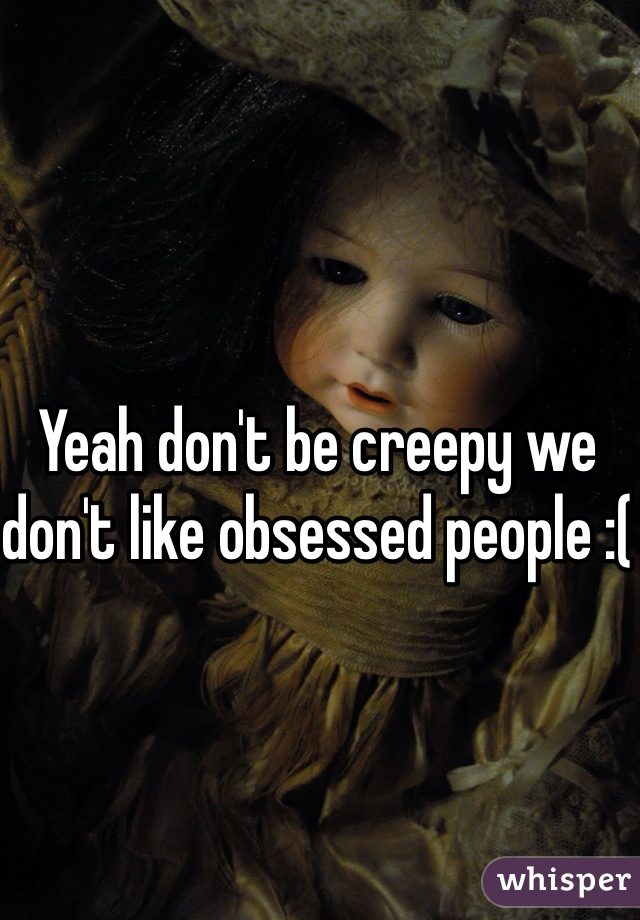 Yeah don't be creepy we don't like obsessed people :(