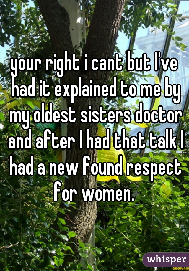 your right i cant but I've had it explained to me by my oldest sisters doctor and after I had that talk I had a new found respect for women. 
