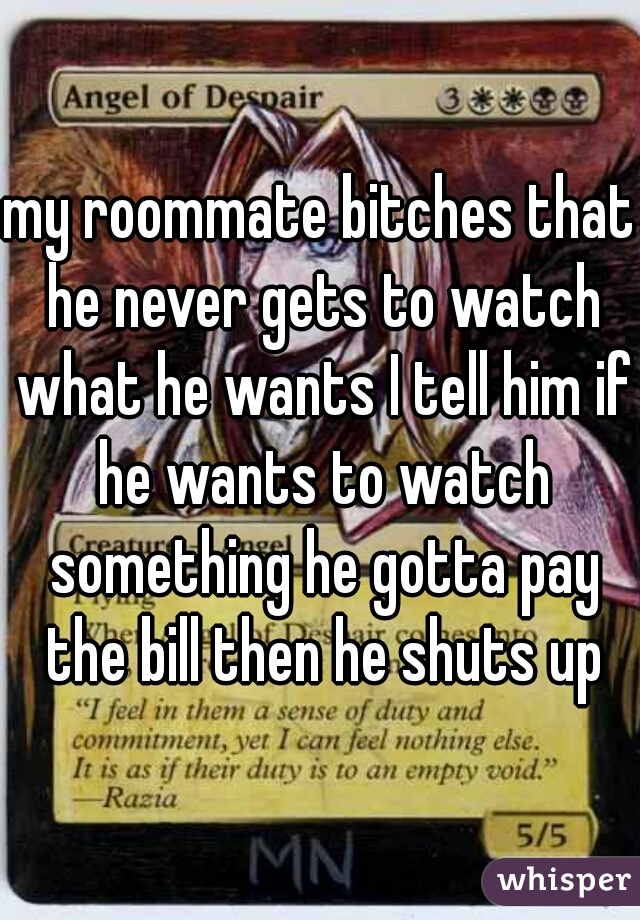 my roommate bitches that he never gets to watch what he wants I tell him if he wants to watch something he gotta pay the bill then he shuts up