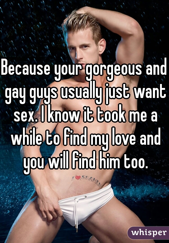 Because your gorgeous and gay guys usually just want sex. I know it took me a while to find my love and you will find him too.