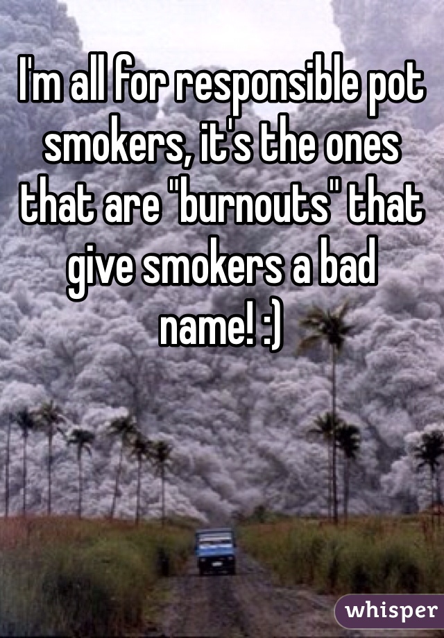 I'm all for responsible pot smokers, it's the ones that are "burnouts" that give smokers a bad name! :)