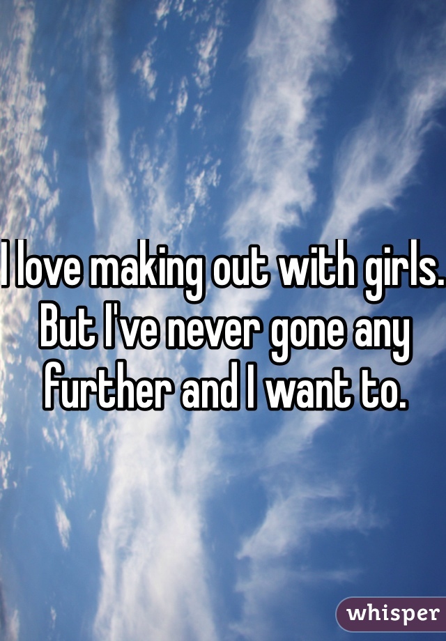 I love making out with girls. But I've never gone any further and I want to. 