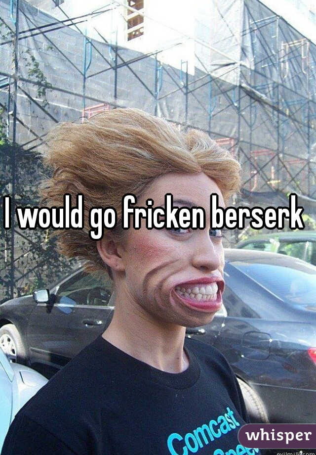 I would go fricken berserk 