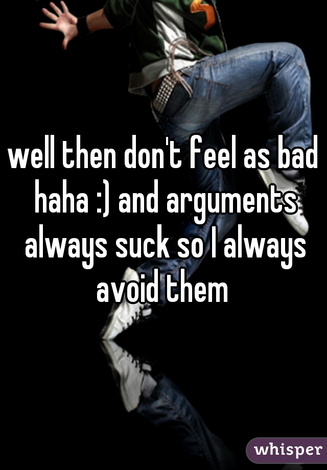well then don't feel as bad haha :) and arguments always suck so I always avoid them 