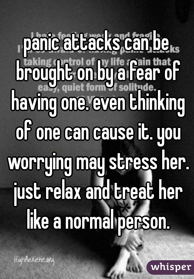panic attacks can be brought on by a fear of having one. even thinking of one can cause it. you worrying may stress her. just relax and treat her like a normal person.