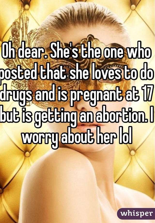 Oh dear. She's the one who posted that she loves to do drugs and is pregnant at 17 but is getting an abortion. I worry about her lol