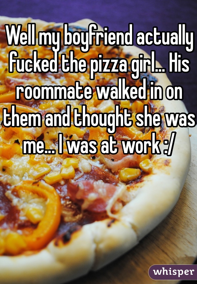 Well my boyfriend actually fucked the pizza girl... His roommate walked in on them and thought she was me... I was at work :/