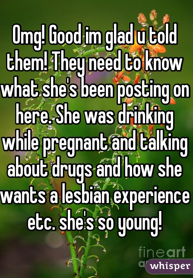 Omg! Good im glad u told them! They need to know what she's been posting on here. She was drinking while pregnant and talking about drugs and how she wants a lesbian experience etc. she's so young!