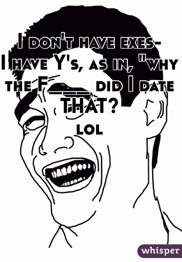 I don't have exes-
I have Y's, as in, "why the F___ did I date THAT?
lol