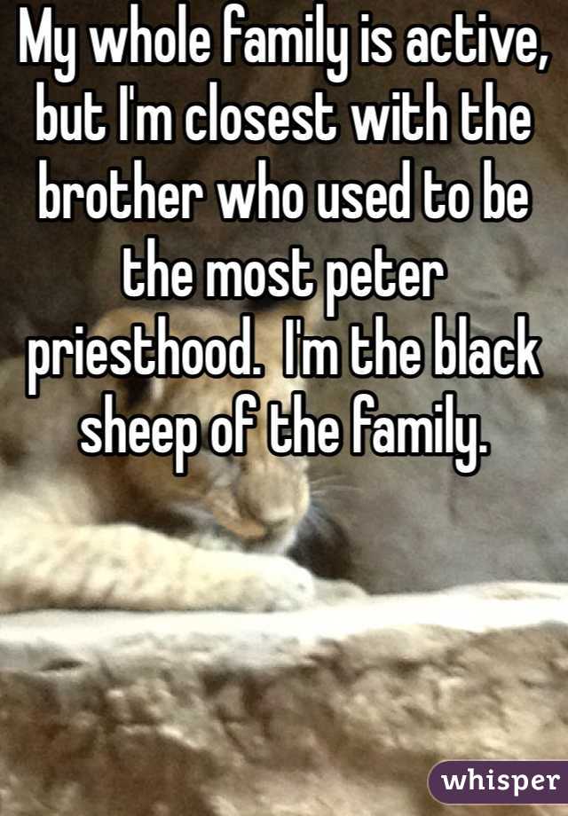 My whole family is active, but I'm closest with the brother who used to be the most peter priesthood.  I'm the black sheep of the family.  