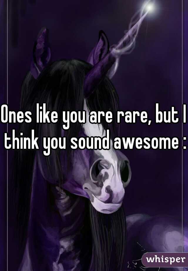 Ones like you are rare, but I think you sound awesome :)