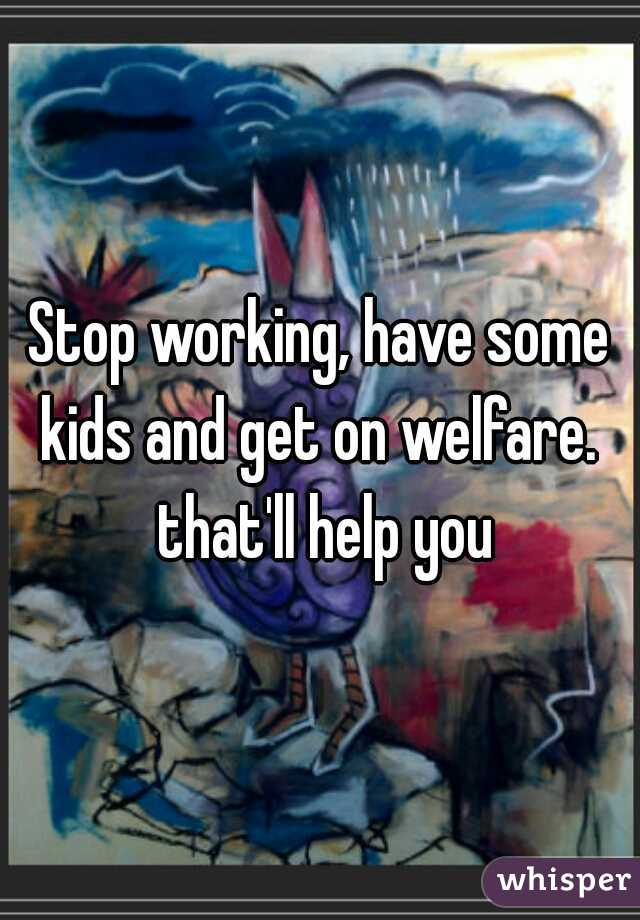 Stop working, have some kids and get on welfare.  that'll help you