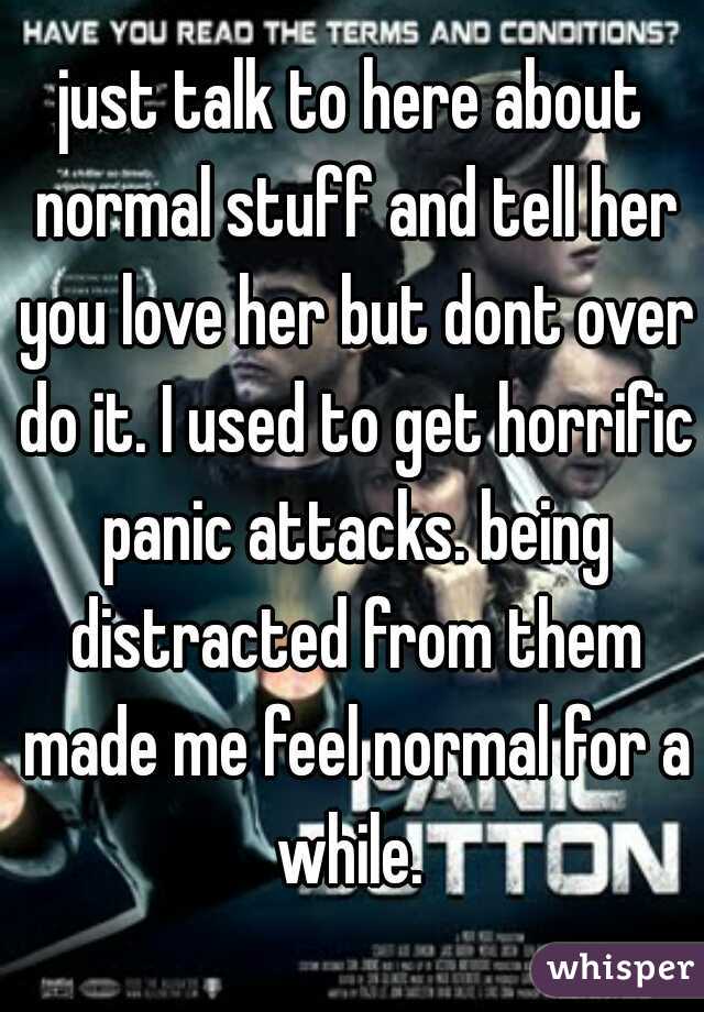 just talk to here about normal stuff and tell her you love her but dont over do it. I used to get horrific panic attacks. being distracted from them made me feel normal for a while. 