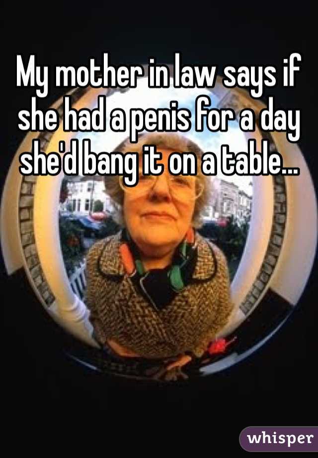 My mother in law says if she had a penis for a day she'd bang it on a table...
