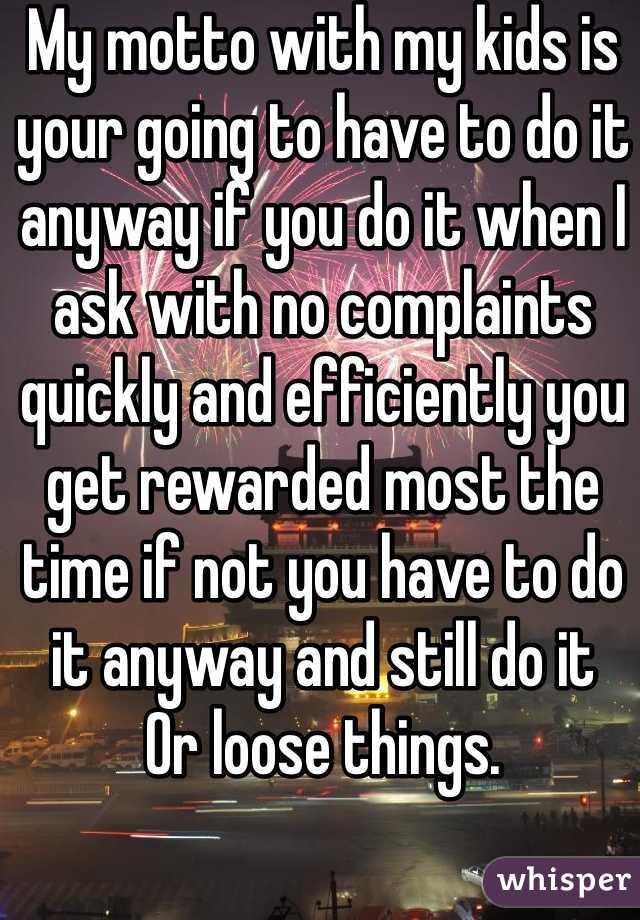 My motto with my kids is your going to have to do it anyway if you do it when I ask with no complaints quickly and efficiently you get rewarded most the time if not you have to do it anyway and still do it
Or loose things. 