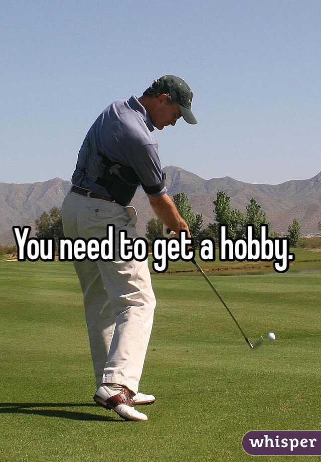 You need to get a hobby.